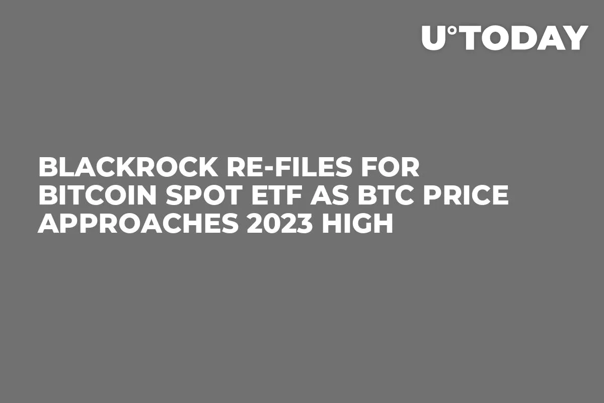 BlackRock Re-Files for Bitcoin Spot ETF as BTC Price Approaches 2023 High